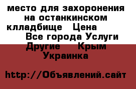 место для захоронения на останкинском клладбище › Цена ­ 1 000 000 - Все города Услуги » Другие   . Крым,Украинка